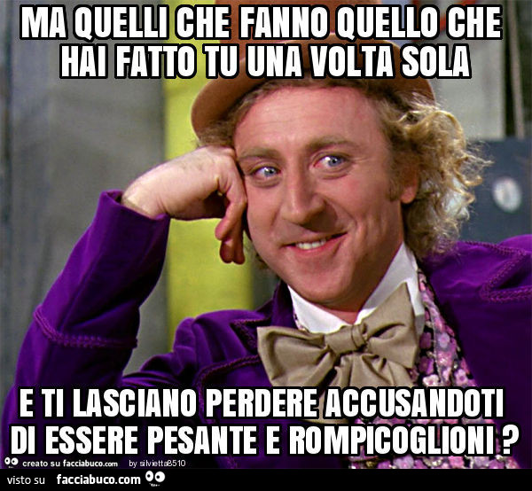 Ma quelli che fanno quello che hai fatto tu una volta sola e ti lasciano perdere accusandoti di essere pesante e rompicoglioni?