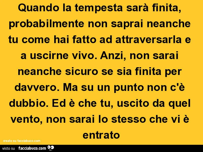 Quando la tempesta sarà finita, probabilmente non saprai neanche tu come hai fatto ad attraversarla e a uscirne vivo. Anzi, non sarai neanche sicuro se sia finita per davvero. Ma su un punto non c'è dubbio. Ed è che tu, uscito da quel vento, non sara