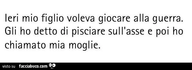 Ieri mio figlio voleva giocare alla guerra. Gli ho detto di pisciare sull'asse e poi ho chiamato mia moglie