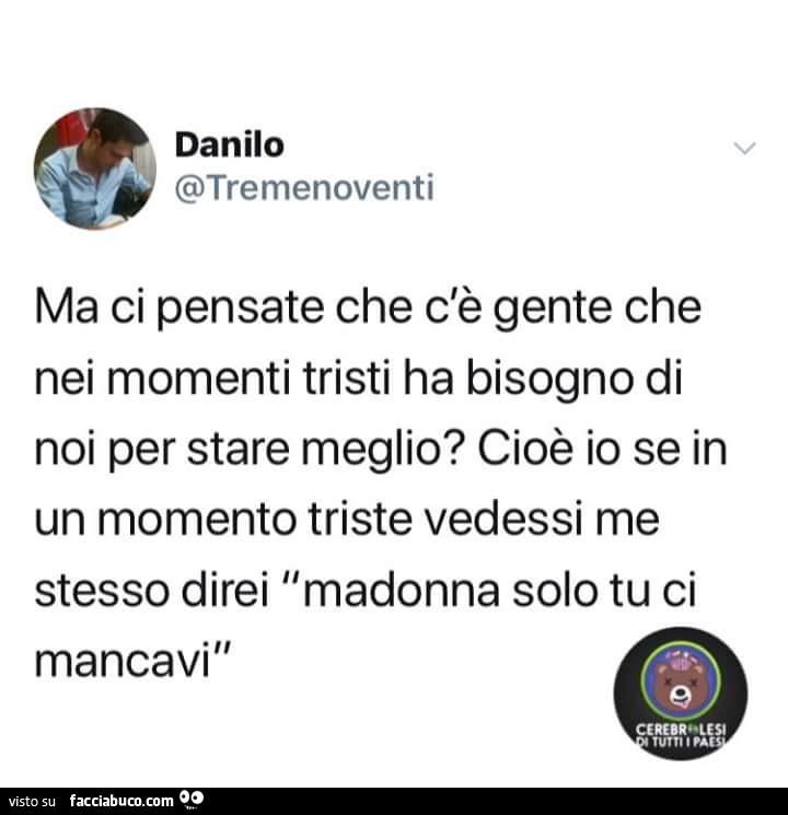 Ma ci pensate che c'è gente che nei momenti tristi ha bisogno di noi per stare meglio? Cioè io se in un momento triste vedessi me stessa direi Madonna solo tu ci mancavi