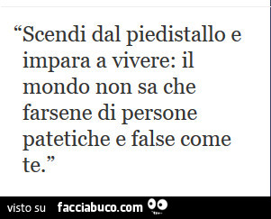 Scendi dal piedistallo e impara a vivere: il mondo non sa che farsene di persone patetiche e false come te