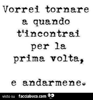 Vorrei tornare a quando ti incontrai per la prima volta, e andarmene