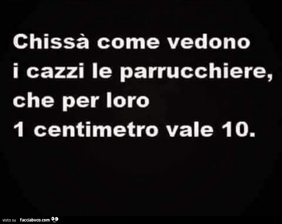 Chissà come vedono i cazzi le parrucchiere, che per loro 1 centimetro vale io