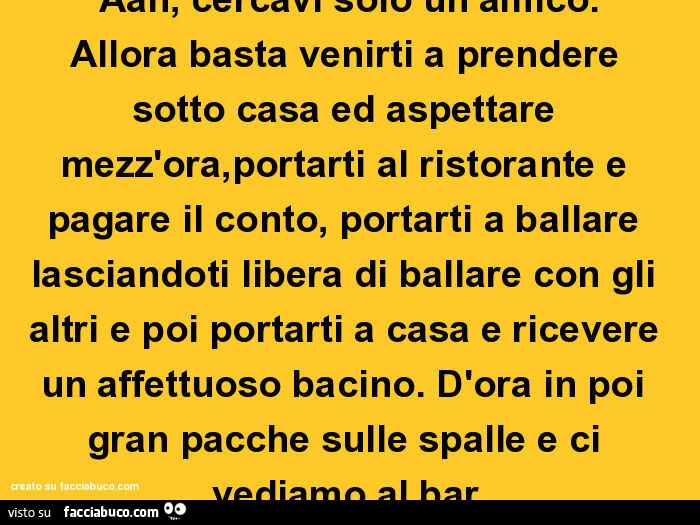 Aah, cercavi solo un amico. Allora basta venirti a prendere sotto casa ed aspettare mezz'ora, portarti al ristorante e pagare il conto, portarti a ballare lasciandoti libera di ballare con gli altri e poi portarti a casa e ricevere un affettuoso baci