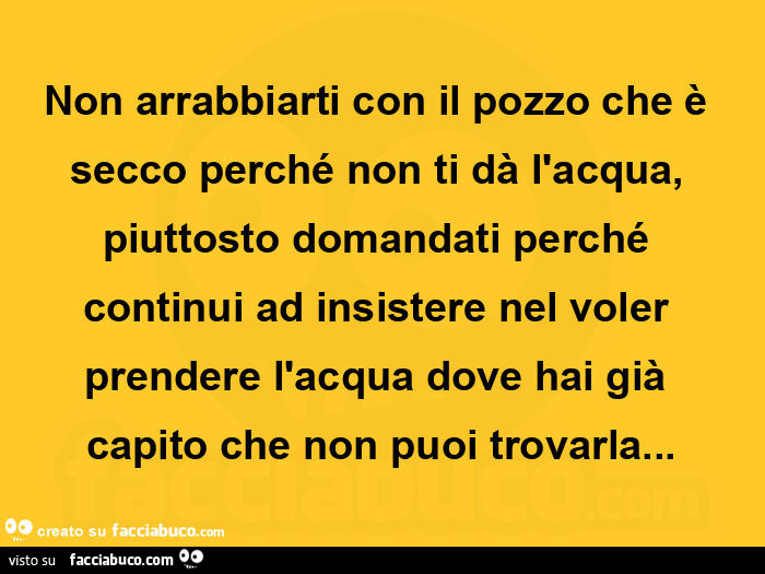 Non arrabbiarti con il pozzo che è secco perché non ti dà l'acqua, piuttosto domandati perché continui ad insistere nel voler prendere l'acqua dove hai già capito che non puoi trovarla