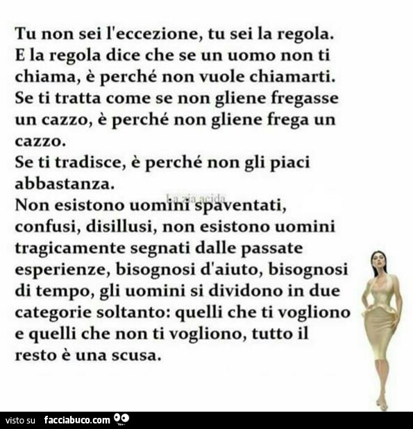 Tu non sei l'eccezione, tu sei la regola. E la regola dice che se un uomo non ti chiama, è perché non vuole chiamarti. Se ti tratta come se non gliene fregasse un cazzo, è perché non gliene frega un cazzo