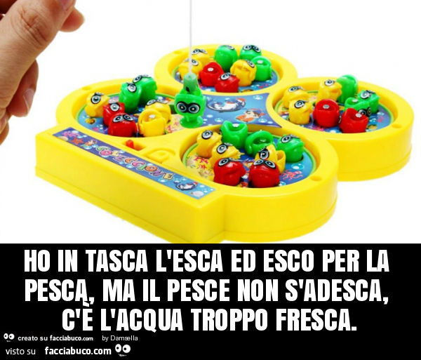 Ho in tasca l'esca ed esco per la pesca, ma il pesce non s'adesca, c'è l'acqua troppo fresca