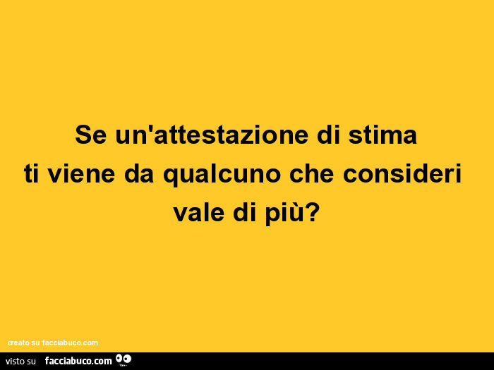 Se un'attestazione di stima ti viene da qualcuno che consideri vale di più?