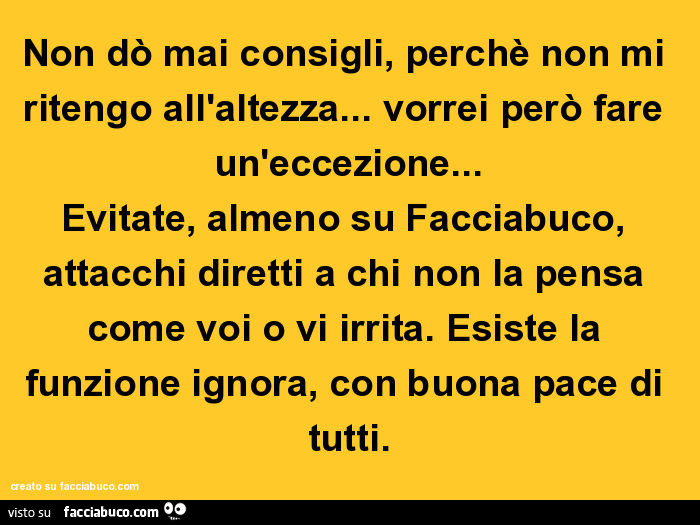 Non dò mai consigli, perchè non mi ritengo all'altezza… vorrei però fare un'eccezione… evitate, almeno su facciabuco, attacchi diretti a chi non la pensa come voi o vi irrita. Esiste la funzione ignora, con buona pace di tutti