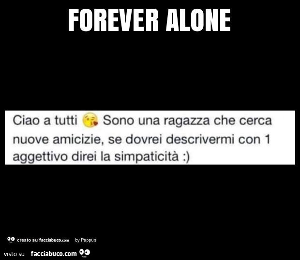 Forever alone. Ciao a tutti sono una ragazza che cerca nuove amicizie, se dovrei descrivermi con 1 aggettivo direi la simpaticità