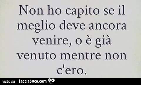 Non ho capito se il meglio deve ancora venire, o è già venuto mentre non c'ero