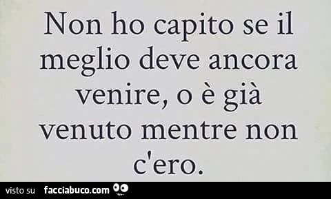 Non ho capito se il meglio deve ancora venire, o è già venuto mentre non c'ero