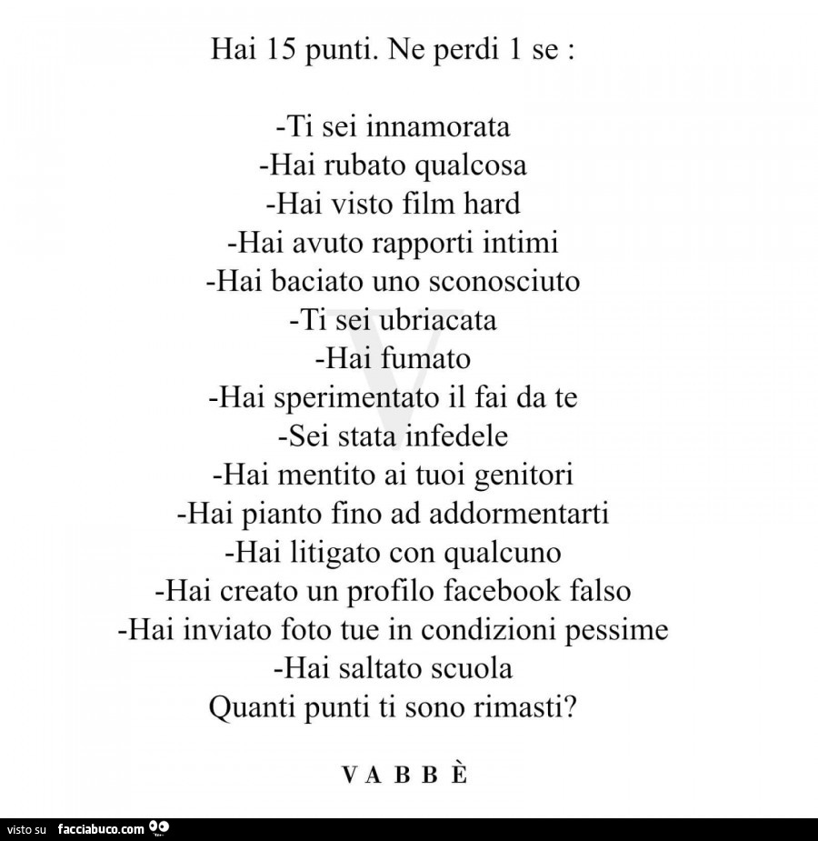 Hai 15 punti. Ne perdi 1 se: ti sei innamorata, hai rubato qualcosa, hai visto film hard, hai avuto rapporti intimi, hai baciato uno sconosciuto, ti sei ubriacata, hai fumato, hai sperimentato il fai da te, sei stata infedele, hai mentito ai tuoi genitori