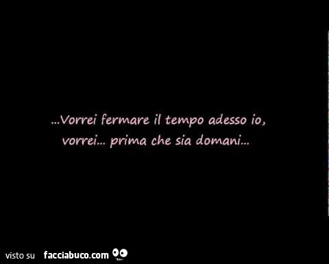 Vorrei fermare il tempo adesso io, vorrei… prima che sia domani