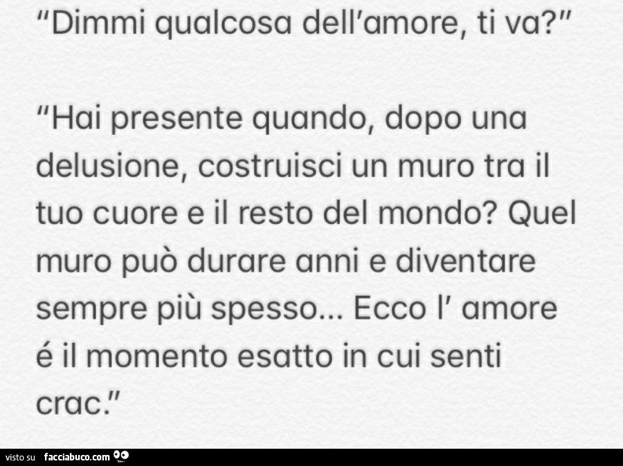 Dimmi qualcosa dell'amore, ti va? Hai presente quando, dopo una delusione, costruisci un muro tra il tuo cuore e il resto del mondo? Quel muro può durare anni e diventare sempre più spesso… ecco l' amore è il momento esatto in cui senti c