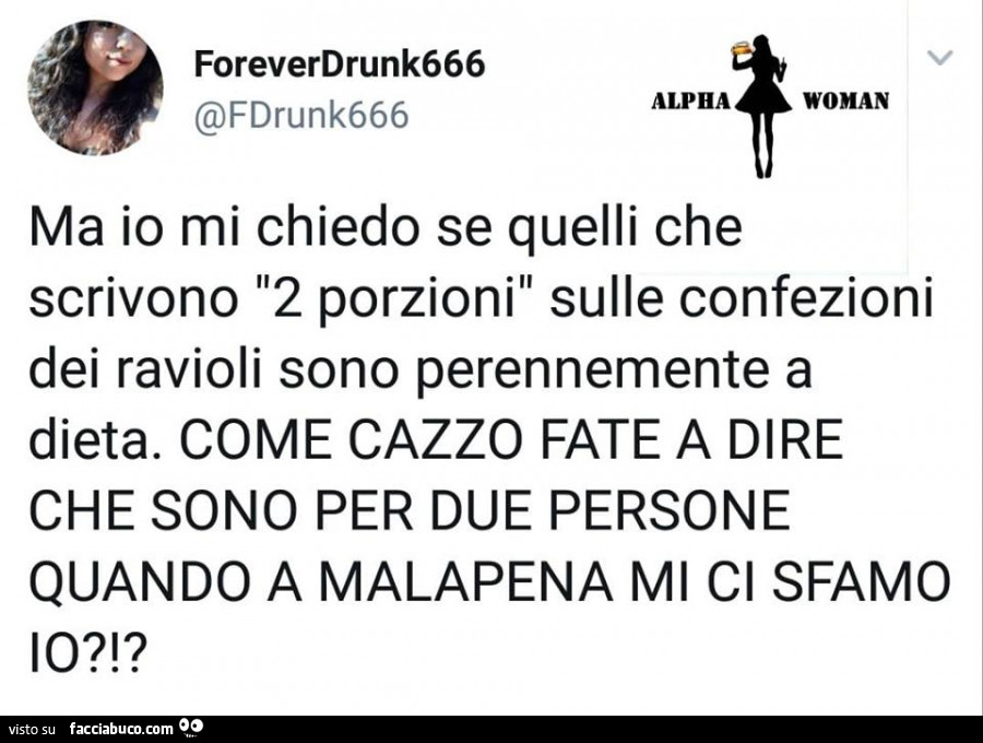 Ma io mi chiedo se quelli che scrivono 2 porzioni sulle confezioni dei ravioli sono perennemente a dieta. Come cazzo fate a dire che sono per due persone quando a malapena mi ci sfamo io?!?