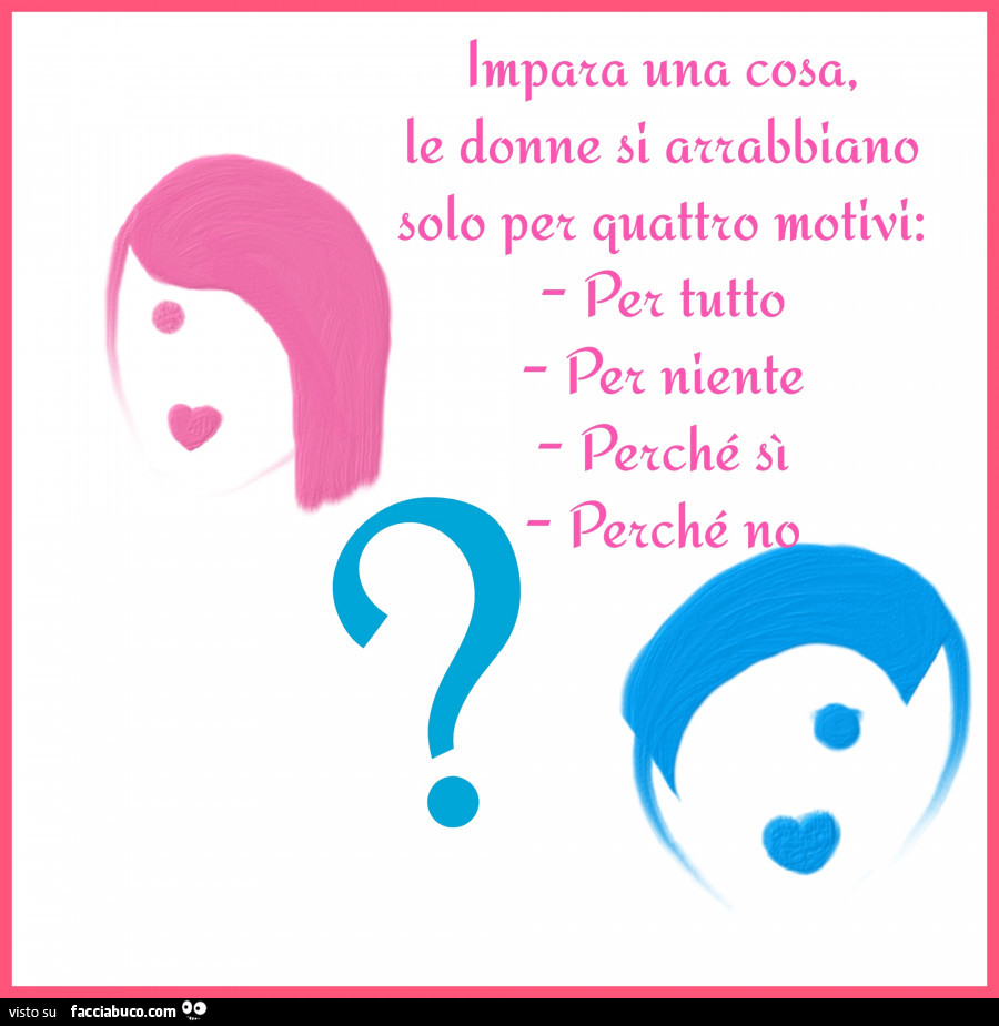 Impara una cosa, le donne si arrabbiano solo per quattro motivi: per tutto, per niente, perchè si, perchè no