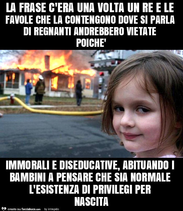 La frase c'era una volta un re e le favole che la contengono dove si parla di regnanti andrebbero vietate poichè immorali e diseducative, abituando i bambini a pensare che sia normale l'esistenza di privilegi per nascita