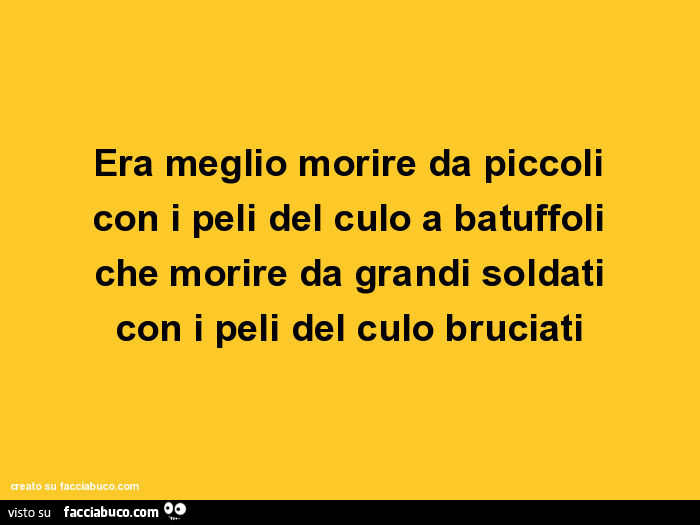Era meglio morire da piccoli con i peli del culo a batuffoli che morire da grandi soldati con i peli del culo bruciati