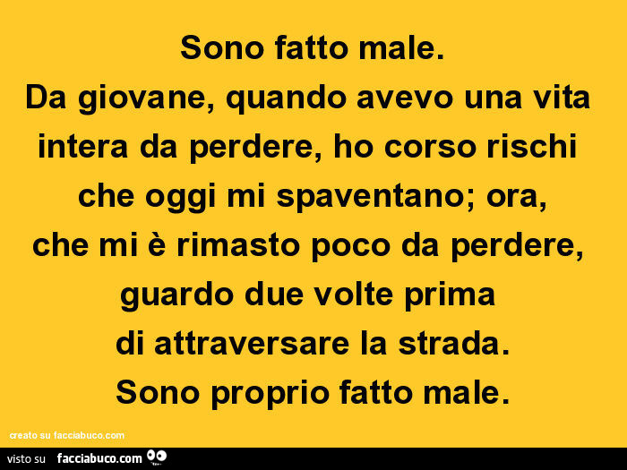 Sono fatto male. Da giovane, quando avevo una vita intera da perdere, ho corso rischi che oggi mi spaventano; ora, che mi è rimasto poco da perdere, guardo due volte prima di attraversare la strada. Sono proprio fatto male