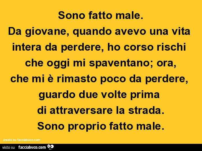 Sono fatto male. Da giovane, quando avevo una vita intera da perdere, ho corso rischi che oggi mi spaventano; ora, che mi è rimasto poco da perdere, guardo due volte prima di attraversare la strada. Sono proprio fatto male