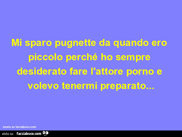 Mi sparo pugnette da quando ero piccolo perché ho sempre desiderato fare l'attore porno e volevo tenermi preparato