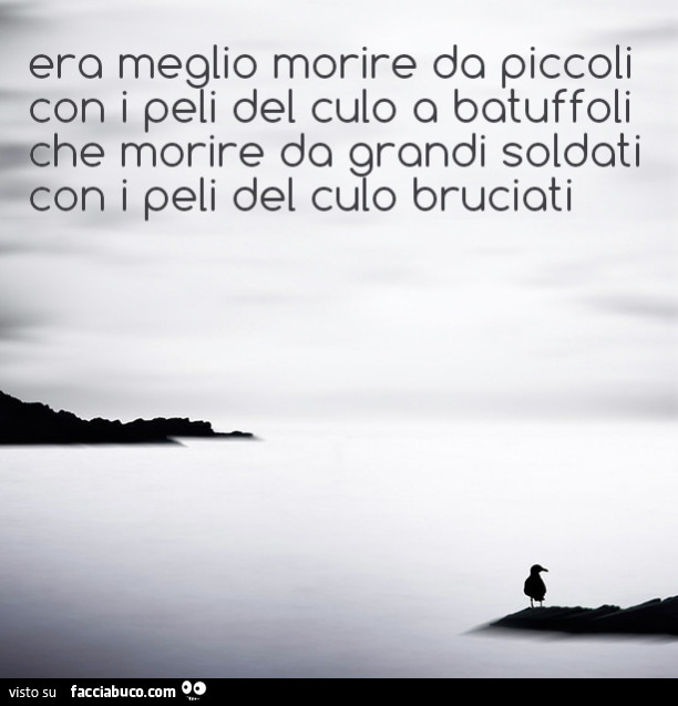 Era meglio morire da piccoli con i peli del culo a batuffoli che morire da grandi soldati con i peli del culo bruciati