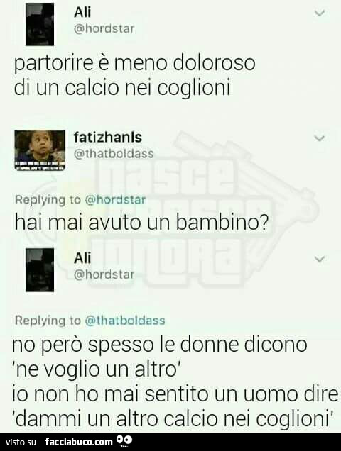 Partorire รจ meno doloroso di un calcio nei coglioni. Hai mai avuto un bambino? No perรฒ spesso le donne dicono ne voglio un altro. Io non ho mai sentito un uomo dire dammi un altro calcio nei coglioni