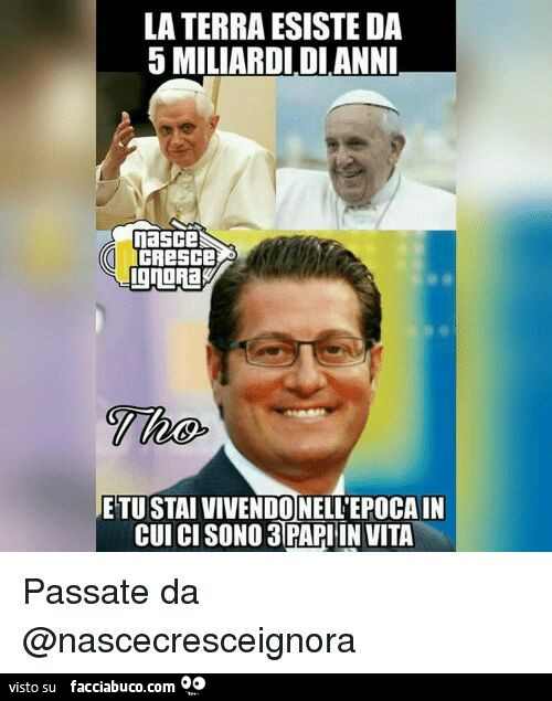 La terra esiste da 5 miliardi di anni e tu stai vivendo nell'epoca in cui ci sono 3 papi in vita