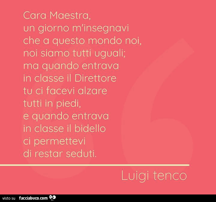 Cara maestra, un giorno m'insegnavi che a questo mondo noi, noi siamo tutti uguali; ma quando entrava in classe il direttore tu ci facevi alzare tutti in piedi, e quando entrava in classe il bidello ci permettevi di restar seduti