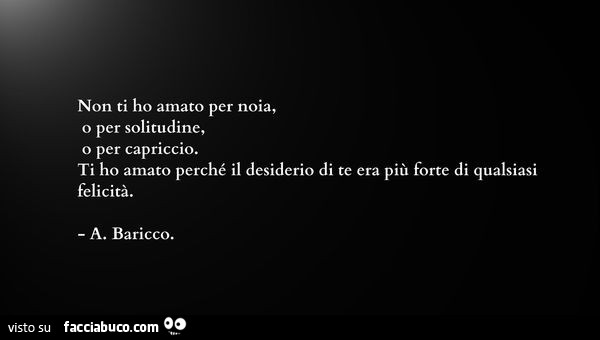 Non ti ho amato per noia, o per solitudine, o per capriccio. Ti ho amato perché il desiderio di te era più forte di qualsiasi felicità. A. Baricco