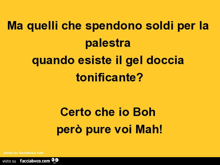 Ma quelli che spendono soldi per la palestra quando esiste il gel doccia tonificante? Certo che io boh però pure voi mah