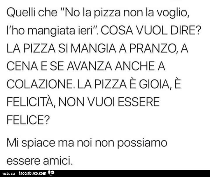 Quelli che: no la pizza non la voglio, l'ho mangiata ieri. Cosa vuol dire? La pizza si mangia a pranzo, a cena e se avanza anche a colazione. La pizza è gioia, è felicità, non vuoi essere felice? Mi spiace ma noi non possiamo essere amici