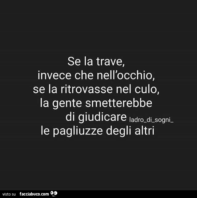 Se la trave, invece che nell'occhio, se la ritrovasse nel culo, la gente smetterebbe di giudicare le pagliuzze degli altri