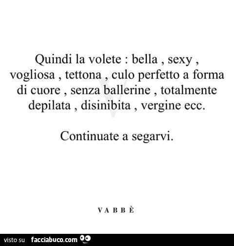 Quindi la volete: bella, sexy, vogliosa, tettona, culo perfetto a forma di cuore, senza ballerine, totalmente depilata, disinibita, vergine ecc. Continuate a segarvi. Vabbè