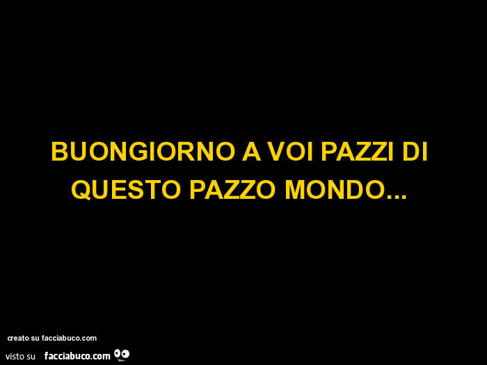 Buongiorno a voi pazzi di questo pazzo mondo