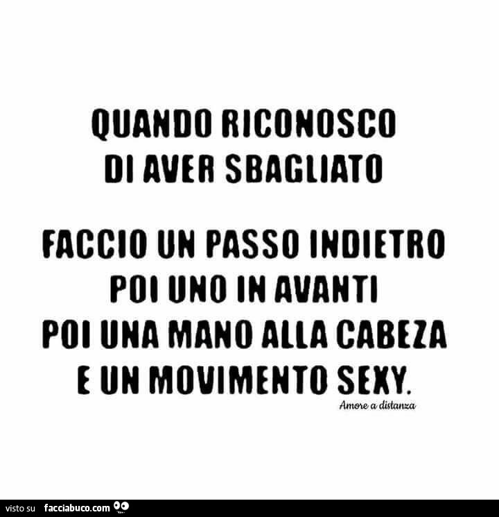 Quando riconosco di aver sbagliato faccio un passo indietro, poi uno in avanti, poi una mano alla cabeza e un movimento sexy