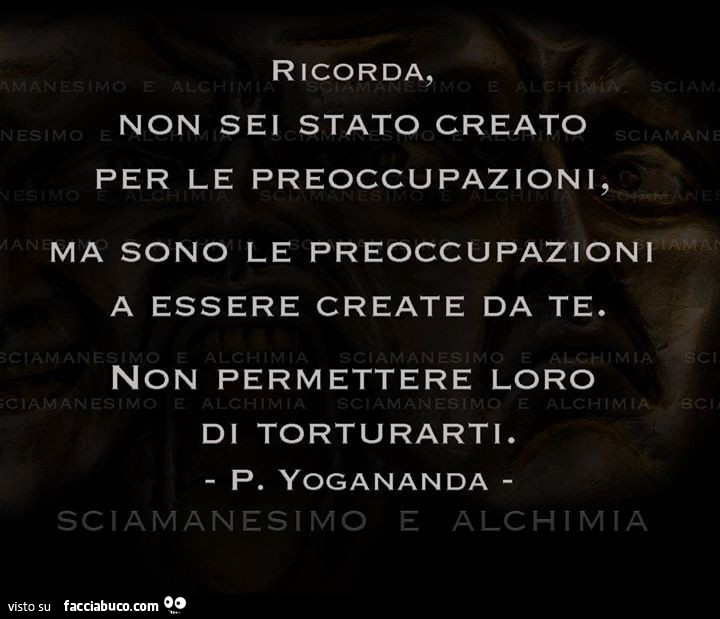 Ricorda, non sei stato creato per le preoccupazioni, ma sono le preoccupazioni a essere create da te. Non permettere loro di torturarti