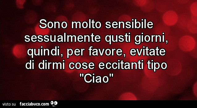 Sono molto sensibile sessualmente qusti giorni, quindi, per favore, evitate di dirmi cose eccitanti tipo ciao