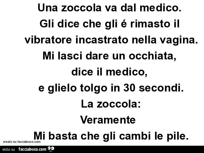 Una zoccola va dal medico. Gli dice che gli é rimasto il vibratore incastrato nella vagina. Mi lasci dare un occhiata, dice il medico, e glielo tolgo in 30 secondi. La zoccola: veramente mi basta che gli cambi le pile