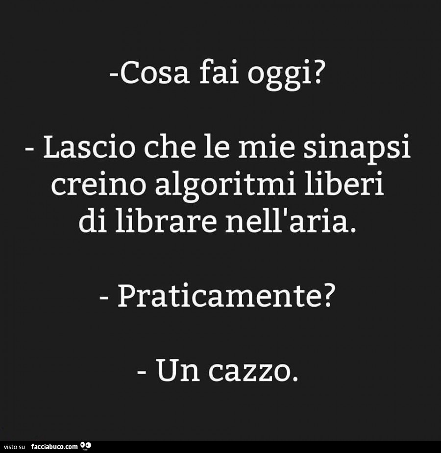 Cosa fai oggi? Lascio che le mie sinapsi creino algoritmi liberi di librare nell'aria. Praticamente? Un cazzo