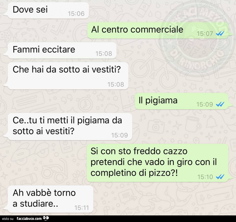 Dove sei? Al centro commerciale. Fammi eccitare, che hai da sotto ai vestiti? Il pigiama. Ce, tu ti metti il pigiama da sotto ai vestiti? Si con sto freddo cazzo pretendi che vado in giro con il completino di pizzo? Ah vabbè torno a studiare