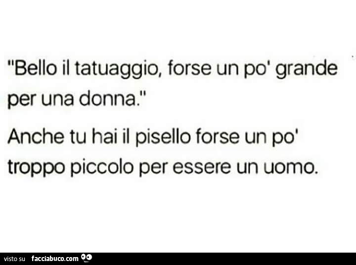 Bello il tatuaggio, forse un po' grande per una donna. Anche tu hai il pisello forse un po' troppo piccolo per essere un uomo