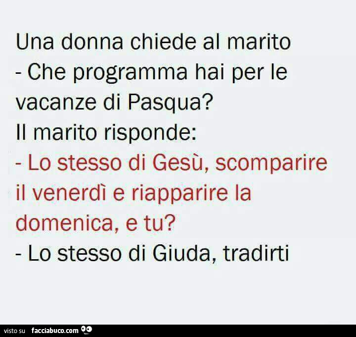 Una donna chiede al marito che programma hai per le vacanze di pasqua? Il marito risponde: lo stesso di gesù, scomparire il venerdì e riapparire la domenica, e tu? Lo stesso di giuda, tradirti