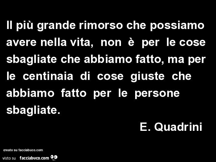 Il più grande rimorso che possiamo avere nella vita, non è per le cose sbagliate che abbiamo fatto, ma per le centinaia di cose giuste che abbiamo fatto per le persone sbagliate. E. Quadrini