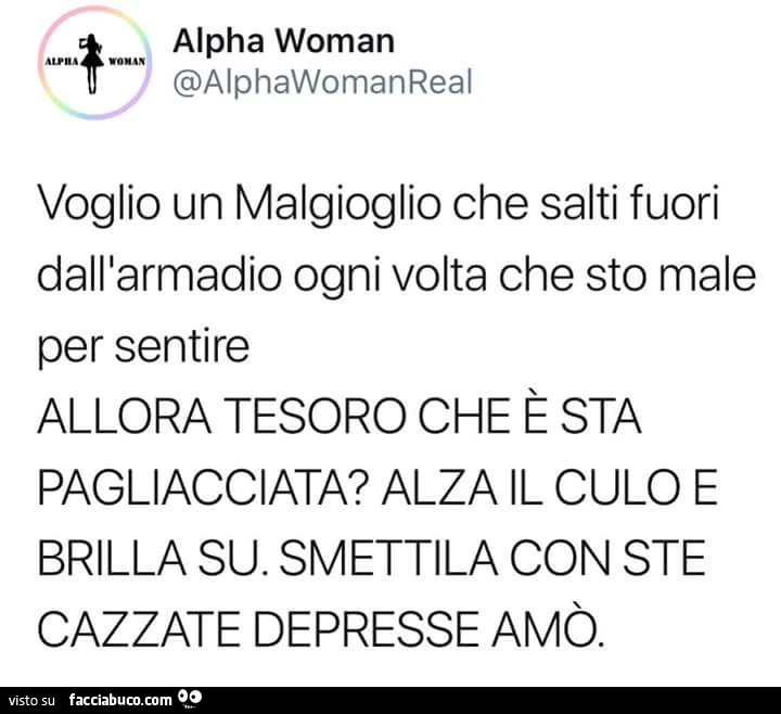 Voglio un Malgioglio che salti fuori dall'armadio ogni volta che sto male per sentire allora tesoro che è sta pagliacciata? Alza il culo e brilla su. Smettila con ste cazzate depresse amò
