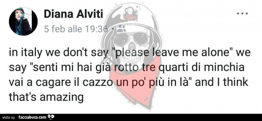 In italy, we don't say please leave me alone but senti, mi hai già rotto tre quarti di minchia vai a cagare il cazzo un po' più in là and I think that's amazing