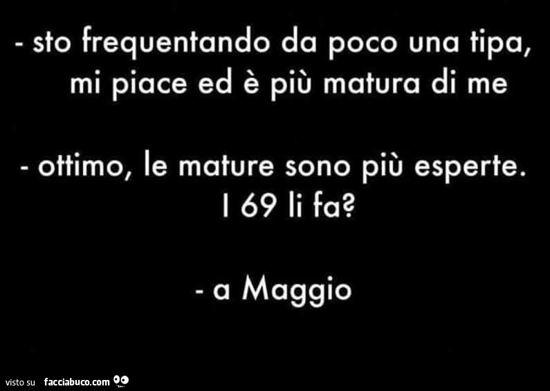 Sto frequentando da poco una tipa, mi piace ed è più matura di me ottimo, le mature sono più esperte. I 69 li fa? A maggio