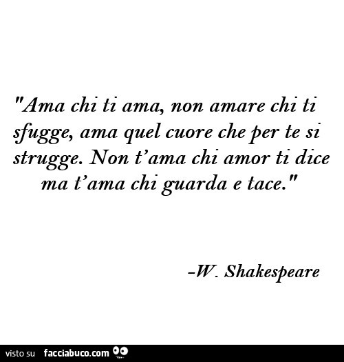 Ama chi ti ama, Non amare chi ti sfugge, ama quel cuore che per te si strugge. Non t'ama chi amor ti dice ma t'ama chi guarda e tace. W. Shakespeare