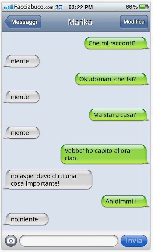 Che mi racconti? Niente Ok. Domani che fai? Niente Ma stai a casa? Niente Vabbè ho capito allora ciao. No aspè devo dirti una cosa importante! Ah dimmi! No, niente